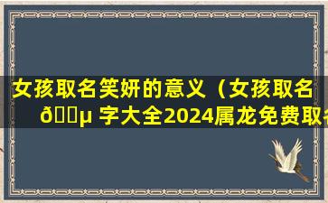 女孩取名笑妍的意义（女孩取名 🐵 字大全2024属龙免费取名）